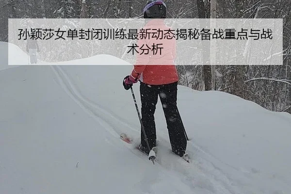 孙颖莎女单封闭训练最新动态揭秘备战重点与战术分析